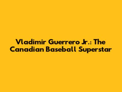 Vladimir Guerrero Jr.: The Canadian Baseball Superstar