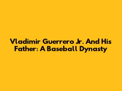 Vladimir Guerrero Jr. And His Father: A Baseball Dynasty