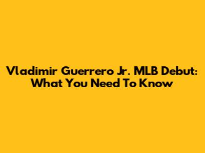 Vladimir Guerrero Jr. MLB Debut: What You Need To Know