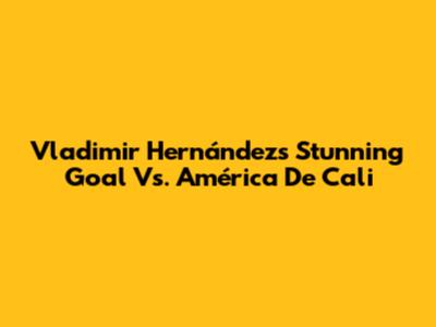 Vladimir Hernández's Stunning Goal Vs. América De Cali