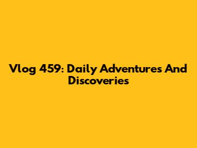 Vlog 459: Daily Adventures And Discoveries