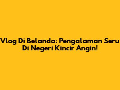 Vlog Di Belanda: Pengalaman Seru Di Negeri Kincir Angin!