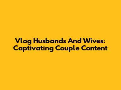 Vlog Husbands And Wives: Captivating Couple Content