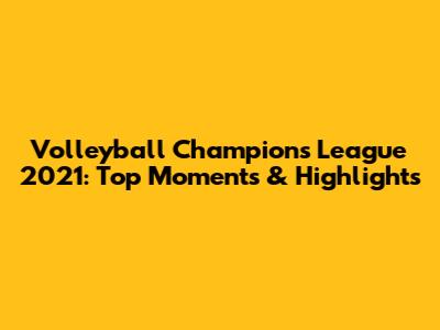 Volleyball Champions League 2021: Top Moments & Highlights