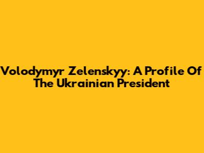 Volodymyr Zelenskyy: A Profile Of The Ukrainian President