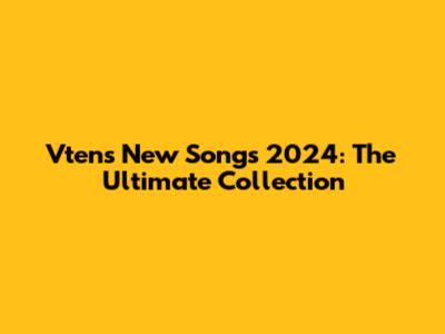 Vten's New Songs 2024: The Ultimate Collection