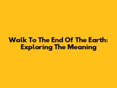 Walk To The End Of The Earth: Exploring The Meaning