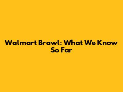 Walmart Brawl: What We Know So Far