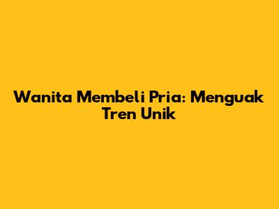 Wanita Membeli Pria: Menguak Tren Unik