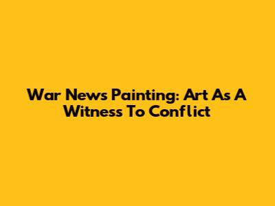 War News Painting: Art As A Witness To Conflict