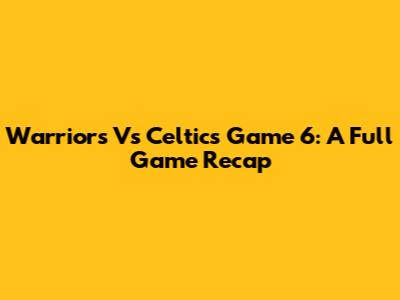 Warriors Vs Celtics Game 6: A Full Game Recap