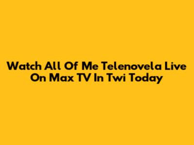 Watch 'All Of Me' Telenovela Live On Max TV In Twi Today