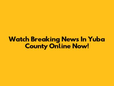 Watch Breaking News In Yuba County Online Now!