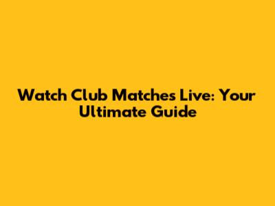 Watch Club Matches Live: Your Ultimate Guide