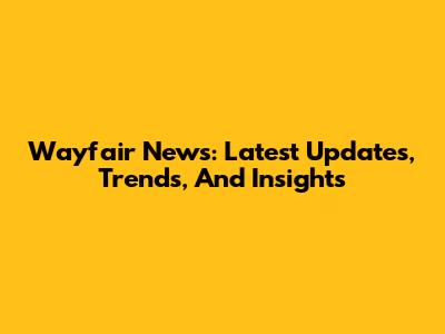 Wayfair News: Latest Updates, Trends, And Insights