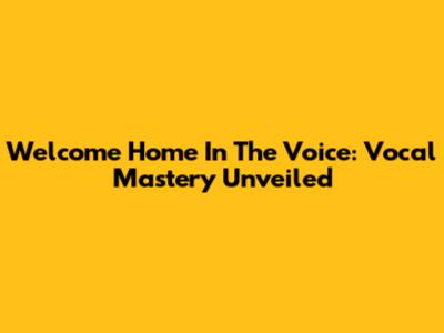 Welcome Home In The Voice: Vocal Mastery Unveiled
