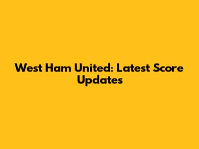 West Ham United: Latest Score Updates