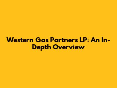 Western Gas Partners LP: An In-Depth Overview