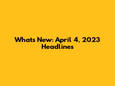What's New: April 4, 2023 Headlines