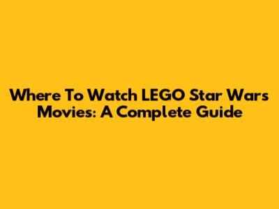 Where To Watch LEGO Star Wars Movies: A Complete Guide