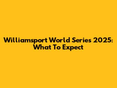 Williamsport World Series 2025: What To Expect