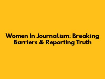 Women In Journalism: Breaking Barriers & Reporting Truth