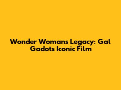 Wonder Woman's Legacy: Gal Gadot's Iconic Film
