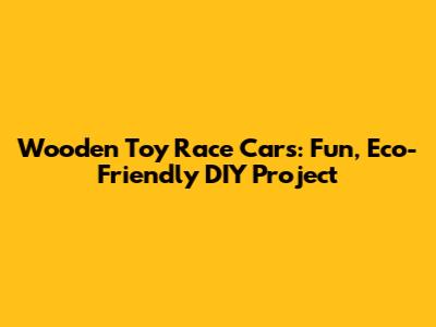 Wooden Toy Race Cars: Fun, Eco-Friendly DIY Project