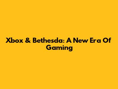 Xbox & Bethesda: A New Era Of Gaming
