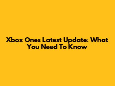 Xbox One's Latest Update: What You Need To Know
