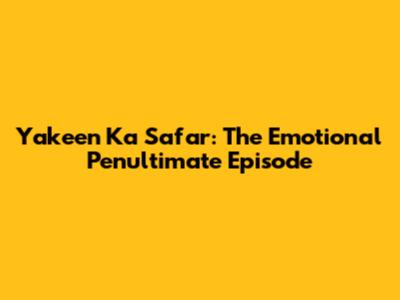 Yakeen Ka Safar: The Emotional Penultimate Episode