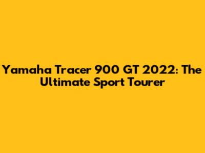 Yamaha Tracer 900 GT 2022: The Ultimate Sport Tourer