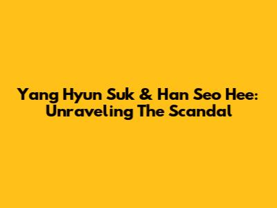 Yang Hyun Suk & Han Seo Hee: Unraveling The Scandal