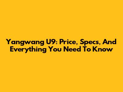 Yangwang U9: Price, Specs, And Everything You Need To Know