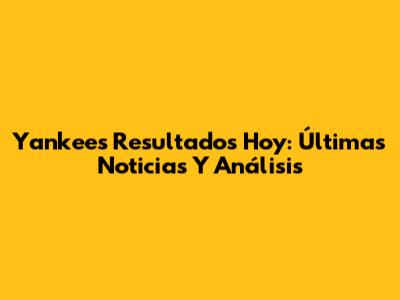Yankees Resultados Hoy: Últimas Noticias Y Análisis