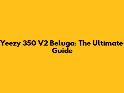 Yeezy 350 V2 Beluga: The Ultimate Guide
