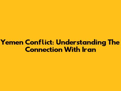 Yemen Conflict: Understanding The Connection With Iran