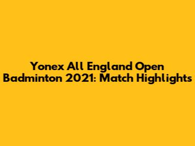 Yonex All England Open Badminton 2021: Match Highlights