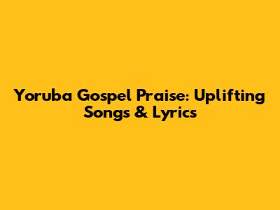 Yoruba Gospel Praise: Uplifting Songs & Lyrics
