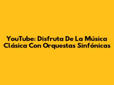 YouTube: Disfruta De La Música Clásica Con Orquestas Sinfónicas