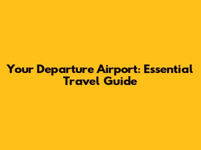 Your Departure Airport: Essential Travel Guide