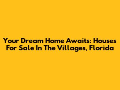 Your Dream Home Awaits: Houses For Sale In The Villages, Florida