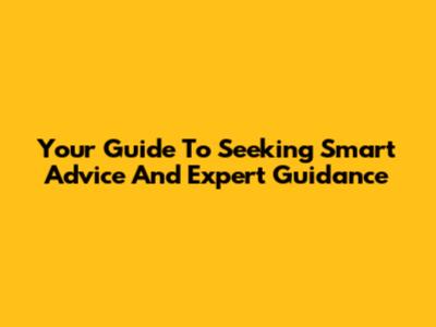 Your Guide To Seeking Smart Advice And Expert Guidance