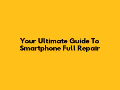 Your Ultimate Guide To Smartphone Full Repair