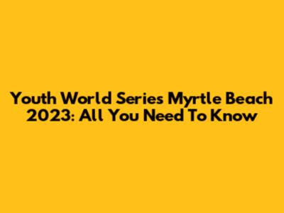 Youth World Series Myrtle Beach 2023: All You Need To Know