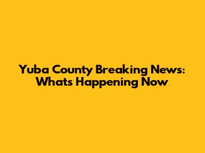 Yuba County Breaking News: What's Happening Now