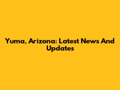 Yuma, Arizona: Latest News And Updates