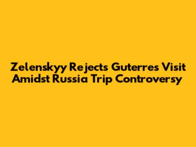 Zelenskyy Rejects Guterres Visit Amidst Russia Trip Controversy