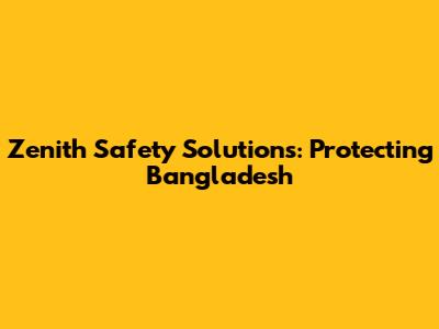 Zenith Safety Solutions: Protecting Bangladesh