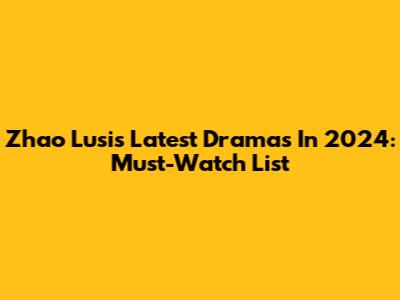 Zhao Lusi's Latest Dramas In 2024: Must-Watch List
